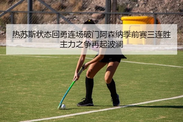 热苏斯状态回勇连场破门阿森纳季前赛三连胜主力之争再起波澜